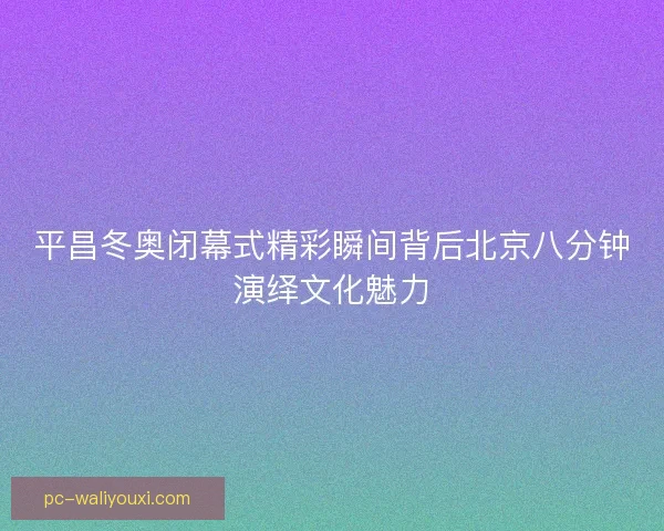 平昌冬奥闭幕式精彩瞬间背后北京八分钟演绎文化魅力