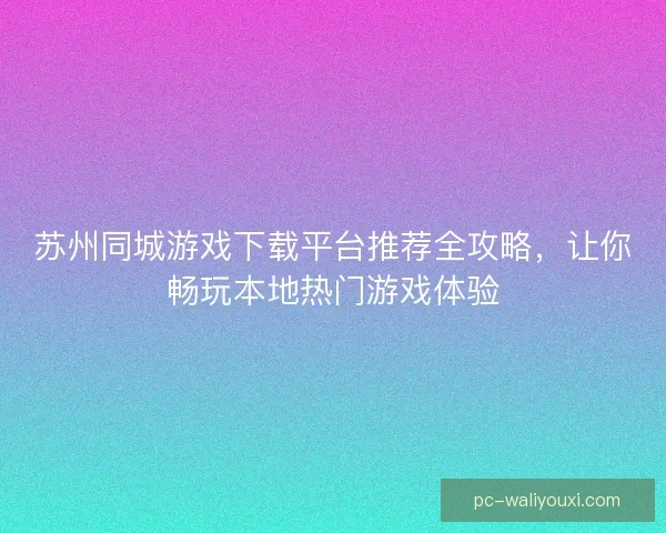 苏州同城游戏下载平台推荐全攻略,让你畅玩本地热门游戏体验 苏州同城游戏下载平台推荐全攻略,让你畅玩本地热门游戏体验