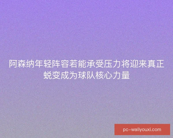阿森纳年轻阵容若能承受压力将迎来真正蜕变成为球队核心力量 阿森纳年轻阵容若能承受压力将迎来真正蜕变成为球队核心力量