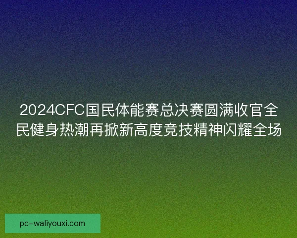 2024CFC国民体能赛总决赛圆满收官全民健身热潮再掀新高度竞技精神闪耀全场 2024CFC国民体能赛总决赛圆满收官全民健身热潮再掀新高度竞技精神闪耀全场