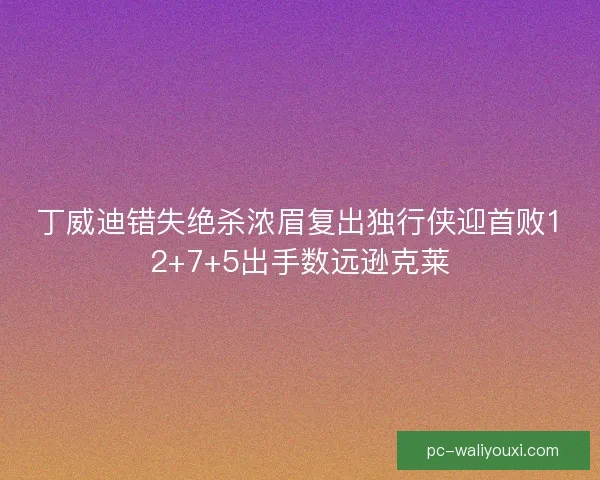丁威迪错失绝杀浓眉复出独行侠迎首败12+7+5出手数远逊克莱