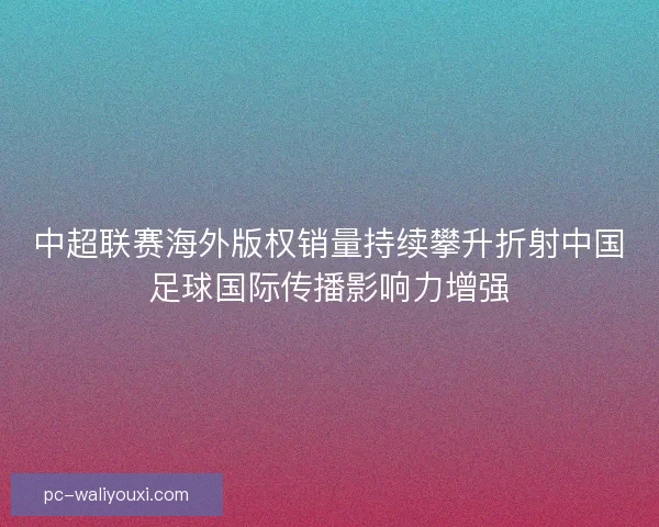 中超联赛海外版权销量持续攀升折射中国足球国际传播影响力增强