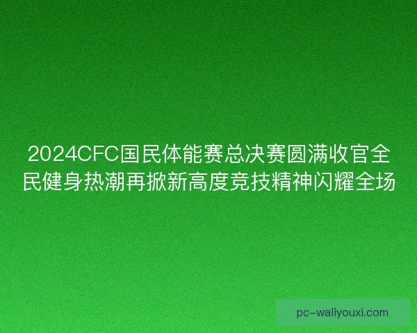 2024CFC国民体能赛总决赛圆满收官全民健身热潮再掀新高度竞技精神闪耀全场 2024CFC国民体能赛总决赛圆满收官全民健身热潮再掀新高度竞技精神闪耀全场