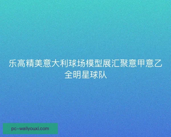 乐高精美意大利球场模型展汇聚意甲意乙全明星球队 乐高精美意大利球场模型展汇聚意甲意乙全明星球队