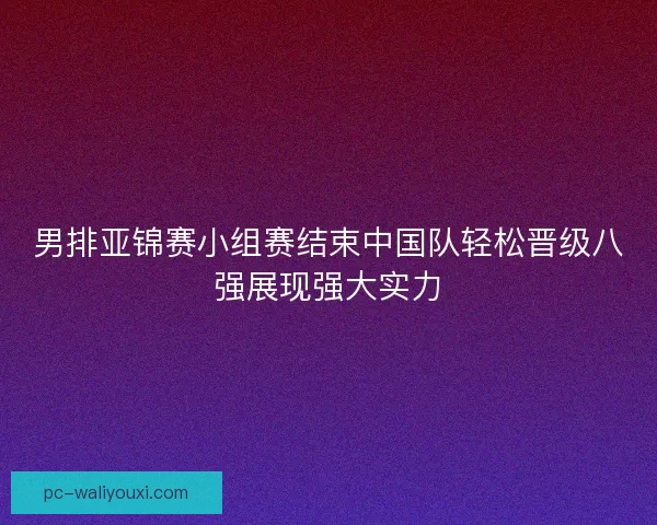 男排亚锦赛小组赛结束中国队轻松晋级八强展现强大实力