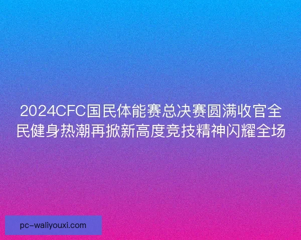 2024CFC国民体能赛总决赛圆满收官全民健身热潮再掀新高度竞技精神闪耀全场