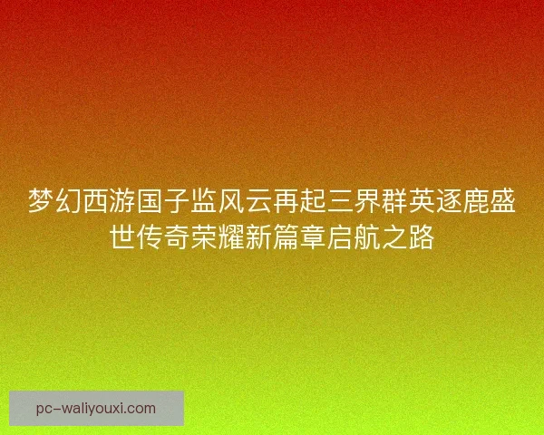梦幻西游国子监风云再起三界群英逐鹿盛世传奇荣耀新篇章启航之路