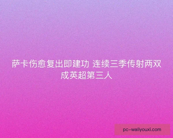 萨卡伤愈复出即建功 连续三季传射两双成英超第三人