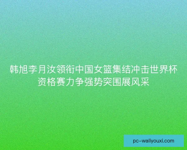 韩旭李月汝领衔中国女篮集结冲击世界杯资格赛力争强势突围展风采