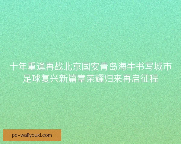 十年重逢再战北京国安青岛海牛书写城市足球复兴新篇章荣耀归来再启征程 十年重逢再战北京国安青岛海牛书写城市足球复兴新篇章荣耀归来再启征程